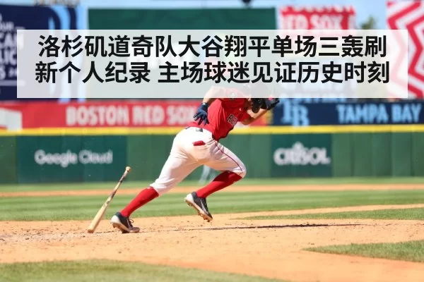 洛杉矶道奇队大谷翔平单场三轰刷新个人纪录 主场球迷见证历史时刻