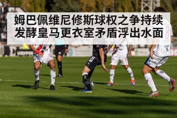 姆巴佩维尼修斯球权之争持续发酵皇马更衣室矛盾浮出水面