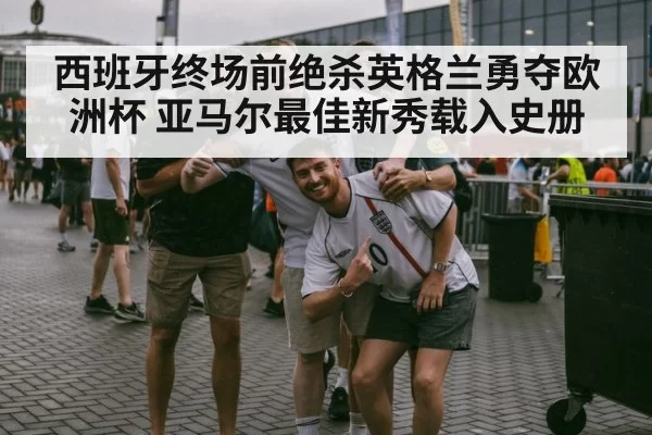 西班牙终场前绝杀英格兰勇夺欧洲杯 亚马尔最佳新秀载入史册